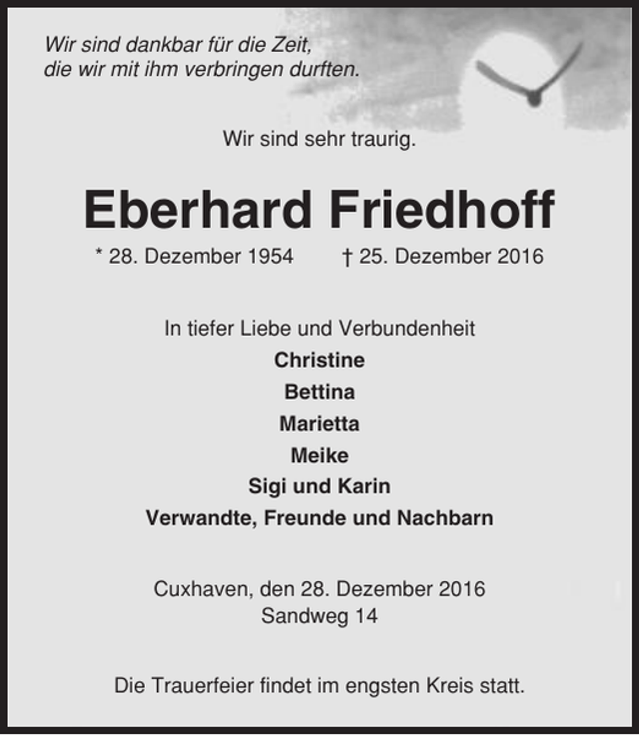 <p>Wir sind dankbar für die Zeit,<br />die wir mit ihm verbringen durften.<br />Wir sind sehr traurig.</p><p>Eberhard Friedhoff<br />* 28. Dezember 1954</p><p>† 25. Dezember 2016</p><p>In tiefer Liebe und Verbundenheit<br />Christine<br />Bettina<br />Marietta<br />Meike<br />Sigi und Karin<br />Verwandte, Freunde und Nachbarn<br />Cuxhaven, den 28. Dezember 2016<br />Sandweg 14<br />Die Trauerfeier findet im engsten Kreis statt.</p>