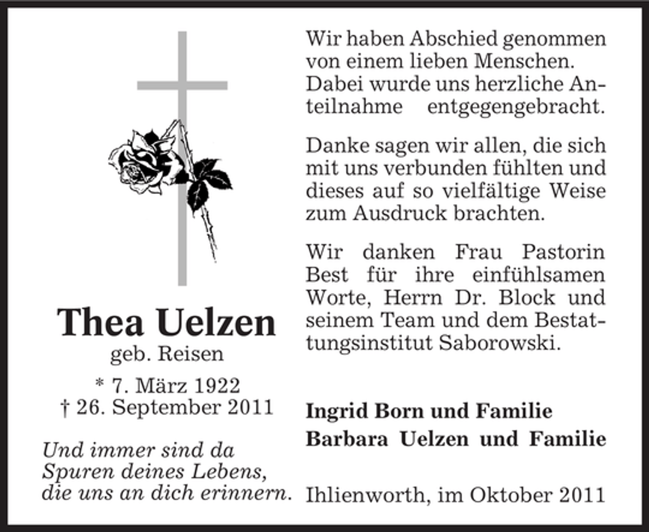 <p>Wir haben Abschied genommen<br />von einem lieben Menschen.<br />Dabei wurde uns herzliche Anteilnahme entgegengebracht.<br />Danke sagen wir allen, die sich<br />mit uns verbunden fühlten und<br />dieses auf so vielfältige Weise<br />zum Ausdruck brachten.</p><p>Thea Uelzen<br />geb. Reisen<br />* 7. März 1922<br />† 26. September 2011</p><p>Wir danken Frau Pastorin<br />Best für ihre einfühlsamen<br />Worte, Herrn Dr. Block und<br />seinem Team und dem Bestattungsinstitut Saborowski.<br />Ingrid Born und Familie<br />Barbara Uelzen und Familie</p><p>Und immer sind da<br />Spuren deines Lebens,<br />die uns an dich erinnern. Ihlienworth, im Oktober 2011</p>
