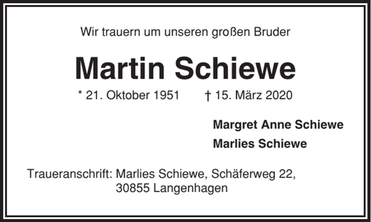 <p>Wir trauern um unseren großen Bruder</p><p>Martin Schiewe<br />* 21. Oktober 1951</p><p>† 15. März 2020<br />Margret Anne Schiewe<br />Marlies Schiewe</p><p>Traueranschrift: Marlies Schiewe, Schäferweg 22,<br />30855 Langenhagen</p>