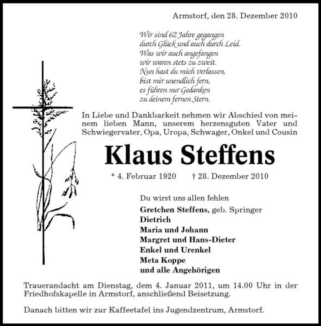 <p>Armstorf, den 28. Dezember 2010</p><p>Wir sind 62 Jahre gegangen durch Glück und auch durch Leid. Was wir auch angefangen wir waren stets zu zweit. Nun hast du mich verlassen, bist mir unendlich fern, es führen nur Gedanken zu deinem fernen Stern.<br />In Liebe und Dankbarkeit nehmen wir Abschied von meinem lieben Mann, unserem herzensguten Vater und Schwiegervater, Opa, Uropa, Schwager, Onkel und Cousin</p><p>Klaus Steffens<br />* 4. Februar 1920 † 28. Dezember 2010<br />Du wirst uns allen fehlen</p><p>Gretchen Steffens, geb. Springer Dietrich Maria und Johann Margret und Hans-Dieter Enkel und Urenkel Meta Koppe und alle Angehörigen Trauerandacht am Dienstag, dem 4. Januar 2011, um 14.00 Uhr in der Friedhofskapelle in Armstorf, anschließend Beisetzung. Danach bitten wir zur Kaffeetafel ins Jugendzentrum, Armstorf.</p>