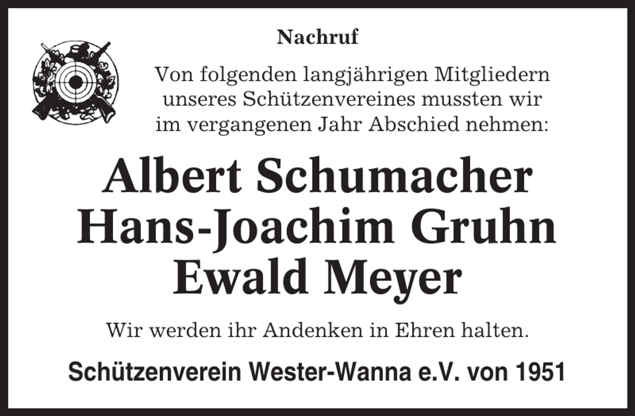 <p>Nachruf<br />Von folgenden langjährigen Mitgliedern<br />unseres Schützenvereines mussten wir<br />im vergangenen Jahr Abschied nehmen:</p><p>Albert Schumacher<br />Hans-Joachim Gruhn<br />Ewald Meyer<br />Wir werden ihr Andenken in Ehren halten.</p><p>Schützenverein Wester-Wanna e.V. von 1951</p>
