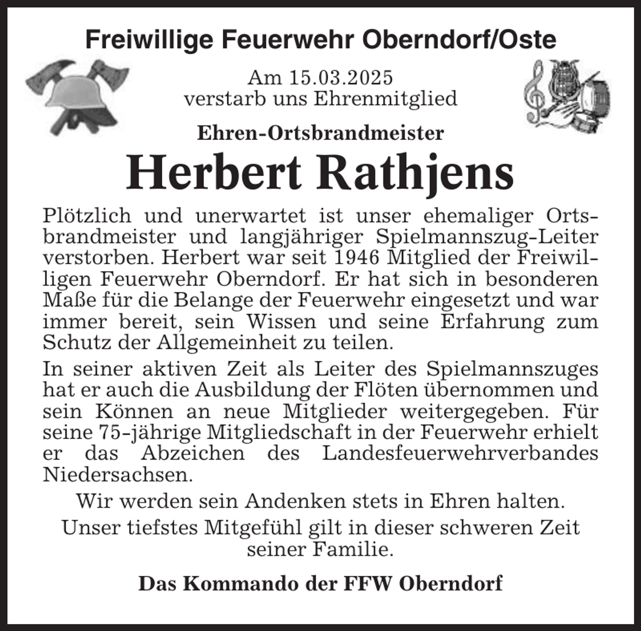 <p>Freiwillige Feuerwehr Oberndorf/Oste<br />Am 15.03.2025<br />verstarb uns Ehrenmitglied<br />Ehren-Ortsbrandmeister</p><p>Herbert Rathjens<br />Plötzlich und unerwartet ist unser ehemaliger Ortsbrandmeister und langjähriger Spielmannszug-Leiter<br />verstorben. Herbert war seit 1946 Mitglied der Freiwilligen Feuerwehr Oberndorf. Er hat sich in besonderen<br />Maße für die Belange der Feuerwehr eingesetzt und war<br />immer bereit, sein Wissen und seine Erfahrung zum<br />Schutz der Allgemeinheit zu teilen.<br />In seiner aktiven Zeit als Leiter des Spielmannszuges<br />hat er auch die Ausbildung der Flöten übernommen und<br />sein Können an neue Mitglieder weitergegeben. Für<br />seine 75-jährige Mitgliedschaft in der Feuerwehr erhielt<br />er das Abzeichen des Landesfeuerwehrverbandes<br />Niedersachsen.<br />Wir werden sein Andenken stets in Ehren halten.<br />Unser tiefstes Mitgefühl gilt in dieser schweren Zeit<br />seiner Familie.<br />Das Kommando der FFW Oberndorf</p>