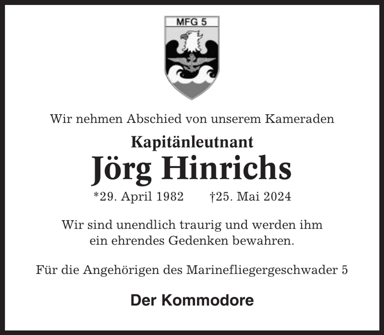 <p>Wir nehmen Abschied von unserem Kameraden</p><p>Kapitänleutnant</p><p>Jörg Hinrichs<br />*29. April 1982</p><p>†25. Mai 2024</p><p>Wir sind unendlich traurig und werden ihm<br />ein ehrendes Gedenken bewahren.<br />Für die Angehörigen des Marinefliegergeschwader 5</p><p>Der Kommodore</p>
