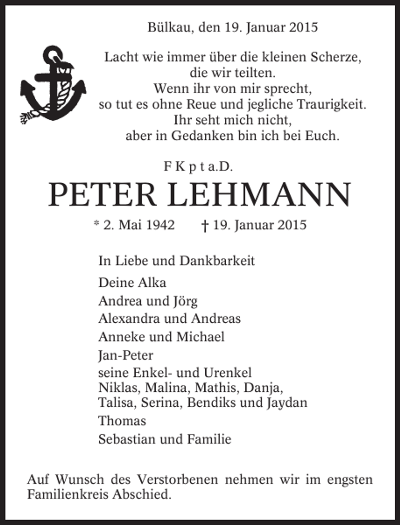 <p>Bülkau, den 19. Januar 2015<br />Lacht wie immer über die kleinen Scherze,<br />die wir teilten.<br />Wenn ihr von mir sprecht,<br />so tut es ohne Reue und jegliche Traurigkeit.<br />Ihr seht mich nicht,<br />aber in Gedanken bin ich bei Euch.<br />F K p t a.D.</p><p>PETER LEHMANN<br />* 2. Mai 1942</p><p>† 19. Januar 2015</p><p>In Liebe und Dankbarkeit<br />Deine Alka<br />Andrea und Jörg<br />Alexandra und Andreas<br />Anneke und Michael<br />Jan-Peter<br />seine Enkel- und Urenkel<br />Niklas, Malina, Mathis, Danja,<br />Talisa, Serina, Bendiks und Jaydan<br />Thomas<br />Sebastian und Familie<br />Auf Wunsch des Verstorbenen nehmen wir im engsten<br />Familienkreis Abschied.</p>