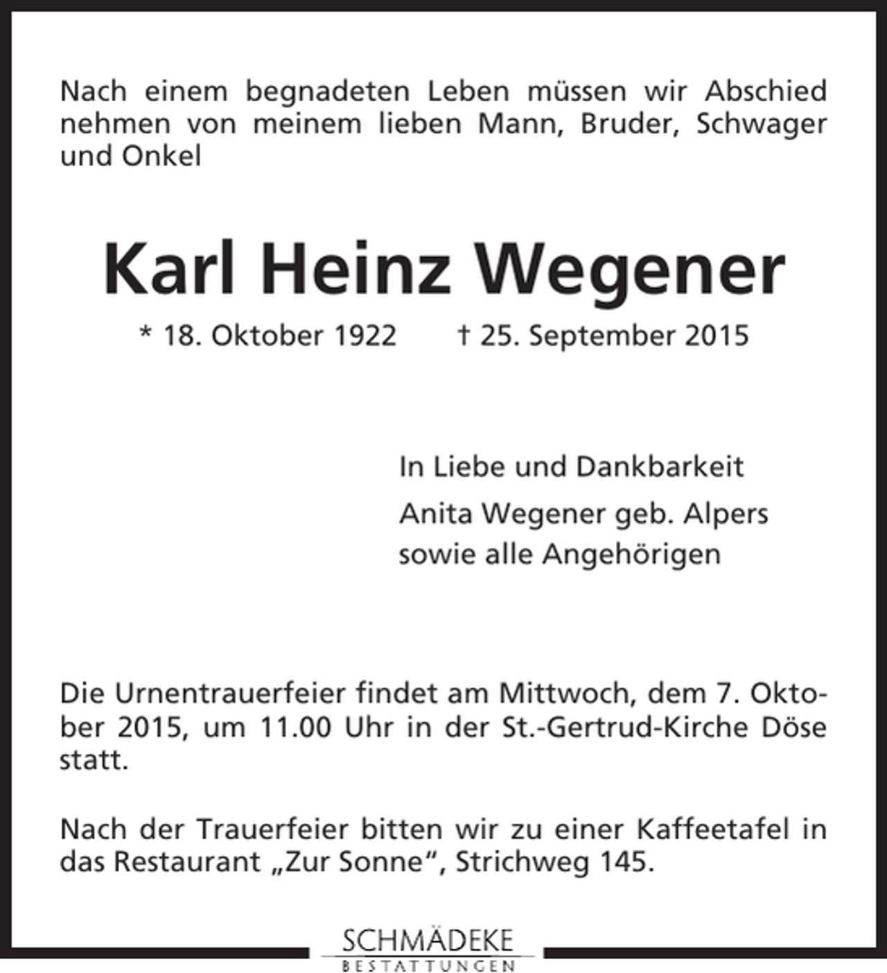 <p>Nach einem begnadeten Leben müssen wir Abschied<br />nehmen von meinem lieben Mann, Bruder, Schwager<br />und Onkel</p><p>Karl Heinz Wegener<br />* 18. Oktober 1922</p><p>† 25. September 2015</p><p>In Liebe und Dankbarkeit<br />Anita Wegener geb. Alpers<br />sowie alle Angehörigen</p><p>Die Urnentrauerfeier findet am Mittwoch, dem 7. Oktober 2015, um 11.00 Uhr in der St.-Gertrud-Kirche Döse<br />statt.<br />Nach der Trauerfeier bitten wir zu einer Kaffeetafel in<br />das Restaurant „Zur Sonne“, Strichweg 145.</p>