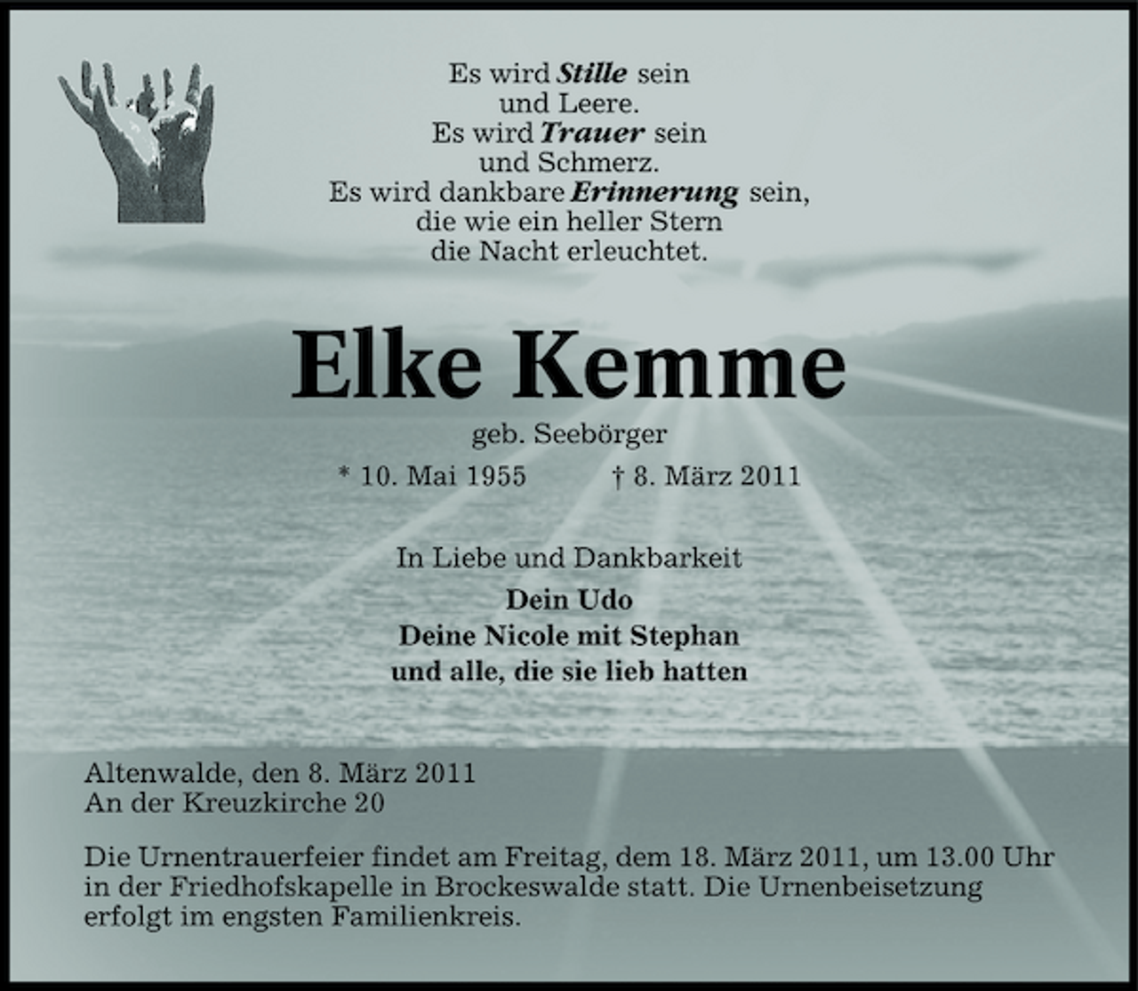 <p>Es wird Stille sein und Leere. Es wird Trauer sein und Schmerz. Es wird dankbare Erinnerung sein, die wie ein heller Stern die Nacht erleuchtet.</p>
<p>Elke Kemme<br />geb. Seebörger * 10. Mai 1955 † 8. März 2011 In Liebe und Dankbarkeit Dein Udo Deine Nicole mit Stephan und alle, die sie lieb hatten</p>
<p>Altenwalde, den 8. März 2011 An der Kreuzkirche 20 Die Urnentrauerfeier findet am Freitag, dem 18. März 2011, um 13.00 Uhr in der Friedhofskapelle in Brockeswalde statt. Die Urnenbeisetzung erfolgt im engsten Familienkreis.</p>