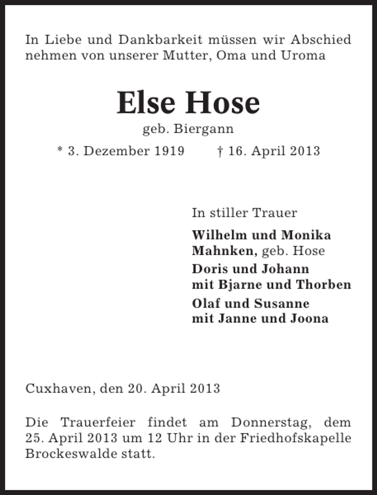<p>In Liebe und Dankbarkeit müssen wir Abschied<br />nehmen von unserer Mutter, Oma und Uroma</p><p>Else Hose<br />geb. Biergann<br />* 3. Dezember 1919</p><p>† 16. April 2013</p><p>In stiller Trauer<br />Wilhelm und Monika<br />Mahnken, geb. Hose<br />Doris und Johann<br />mit Bjarne und Thorben<br />Olaf und Susanne<br />mit Janne und Joona</p><p>Cuxhaven, den 20. April 2013<br />Die Trauerfeier findet am Donnerstag, dem<br />25. April 2013 um 12 Uhr in der Friedhofskapelle<br />Brockeswalde statt.</p>