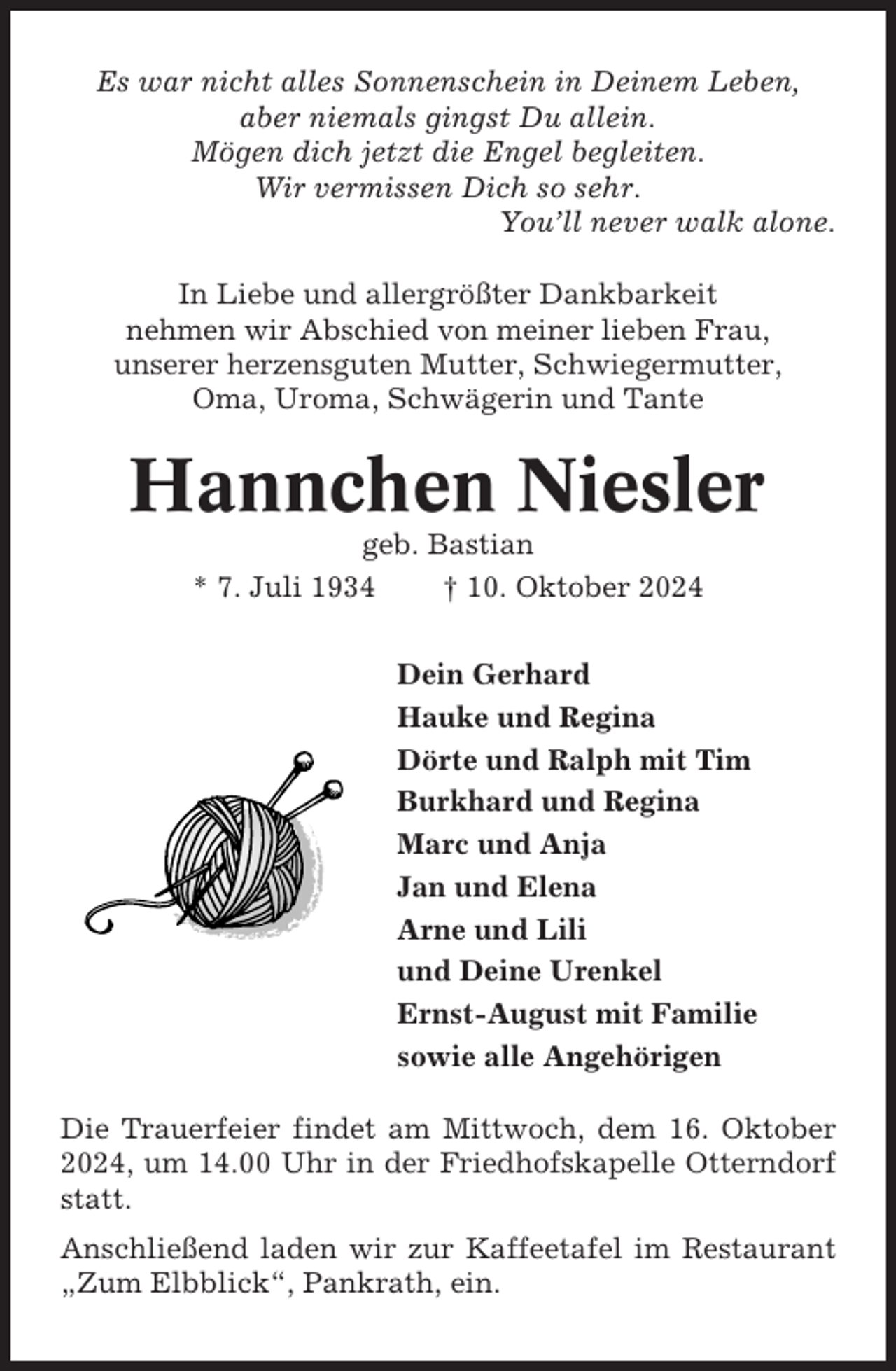 <p>Es war nicht alles Sonnenschein in Deinem Leben,<br />aber niemals gingst Du allein.<br />Mögen dich jetzt die Engel begleiten.<br />Wir vermissen Dich so sehr.<br />You’ll never walk alone.<br />In Liebe und allergrößter Dankbarkeit<br />nehmen wir Abschied von meiner lieben Frau,<br />unserer herzensguten Mutter, Schwiegermutter,<br />Oma, Uroma, Schwägerin und Tante</p><p>Hannchen Niesler<br />geb. Bastian<br />* 7. Juli 1934<br />† 10. Oktober 2024<br />Dein Gerhard<br />Hauke und Regina<br />Dörte und Ralph mit Tim<br />Burkhard und Regina<br />Marc und Anja<br />Jan und Elena<br />Arne und Lili<br />und Deine Urenkel<br />Ernst-August mit Familie<br />sowie alle Angehörigen<br />Die Trauerfeier findet am Mittwoch, dem 16. Oktober<br />2024, um 14.00 Uhr in der Friedhofskapelle Otterndorf<br />statt.<br />Anschließend laden wir zur Kaffeetafel im Restaurant<br />„Zum Elbblick“, Pankrath, ein.</p>
