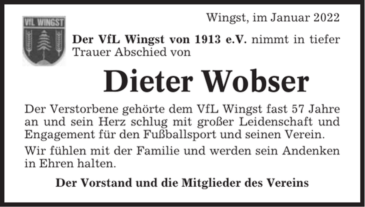 <p>Wingst, im Januar 2022<br />Der VfL Wingst von 1913 e.V. nimmt in tiefer<br />Trauer Abschied von</p><p>Dieter Wobser<br />Der Verstorbene gehörte dem VfL Wingst fast 57 Jahre<br />an und sein Herz schlug mit großer Leidenschaft und<br />Engagement für den Fußballsport und seinen Verein.<br />Wir fühlen mit der Familie und werden sein Andenken<br />in Ehren halten.<br />Der Vorstand und die Mitglieder des Vereins</p>