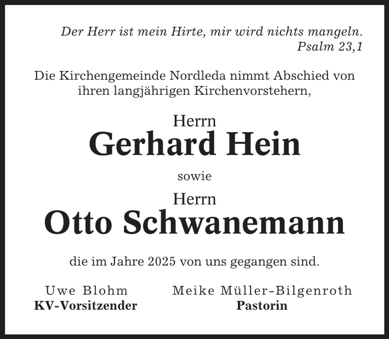 <p>Der Herr ist mein Hirte, mir wird nichts mangeln.<br />Psalm 23,1<br />Die Kirchengemeinde Nordleda nimmt Abschied von<br />ihren langjährigen Kirchenvorstehern,</p><p>Herrn</p><p>Gerhard Hein<br />sowie</p><p>Herrn</p><p>Otto Schwanemann<br />die im Jahre 2025 von uns gegangen sind.<br />Uwe Blohm<br />KV-Vorsitzender</p><p>Meike Müller-Bilgenroth<br />Pastorin</p>