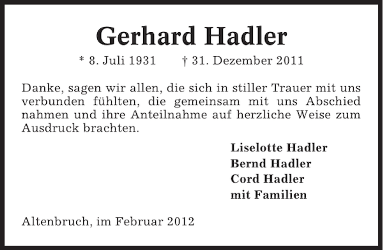 <p>Gerhard Hadler<br />* 8. Juli 1931</p><p>† 31. Dezember 2011</p><p>Danke, sagen wir allen, die sich in stiller Trauer mit uns<br />verbunden fühlten, die gemeinsam mit uns Abschied<br />nahmen und ihre Anteilnahme auf herzliche Weise zum<br />Ausdruck brachten.<br />Liselotte Hadler<br />Bernd Hadler<br />Cord Hadler<br />mit Familien<br />Altenbruch, im Februar 2012</p>