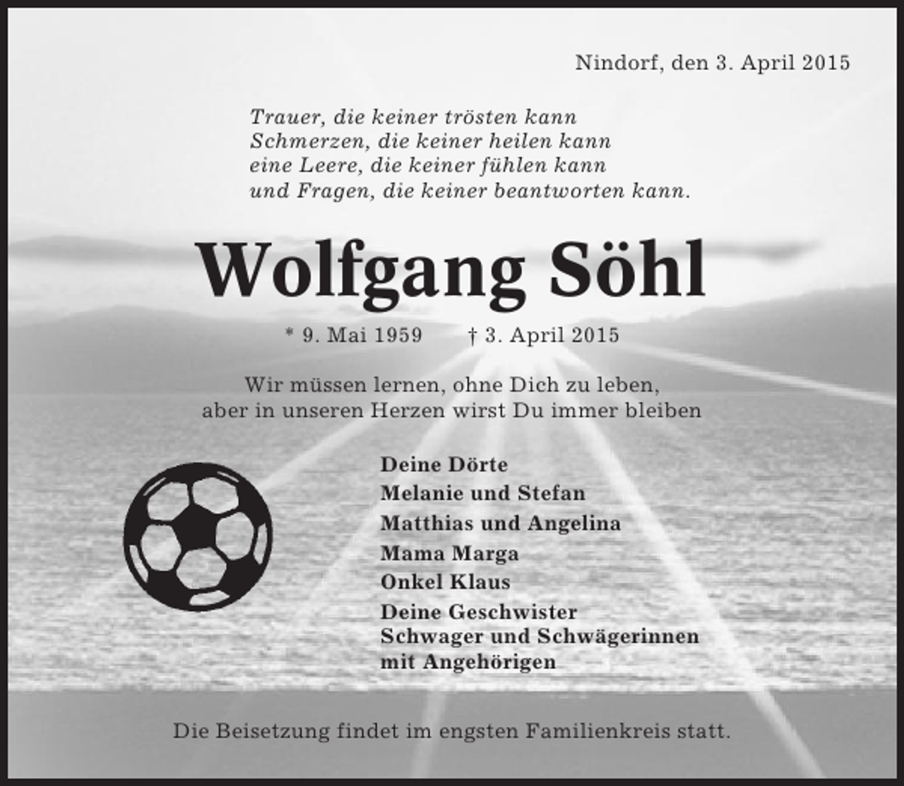 <p>Nindorf, den 3. April 2015<br />Trauer, die keiner trösten kann<br />Schmerzen, die keiner heilen kann<br />eine Leere, die keiner fühlen kann<br />und Fragen, die keiner beantworten kann.</p>
<p>Wolfgang Söhl<br />* 9. Mai 1959</p>
<p>† 3. April 2015</p>
<p>Wir müssen lernen, ohne Dich zu leben,<br />aber in unseren Herzen wirst Du immer bleiben<br />Deine Dörte<br />Melanie und Stefan<br />Matthias und Angelina<br />Mama Marga<br />Onkel Klaus<br />Deine Geschwister<br />Schwager und Schwägerinnen<br />mit Angehörigen<br />Die Beisetzung findet im engsten Familienkreis statt.</p>