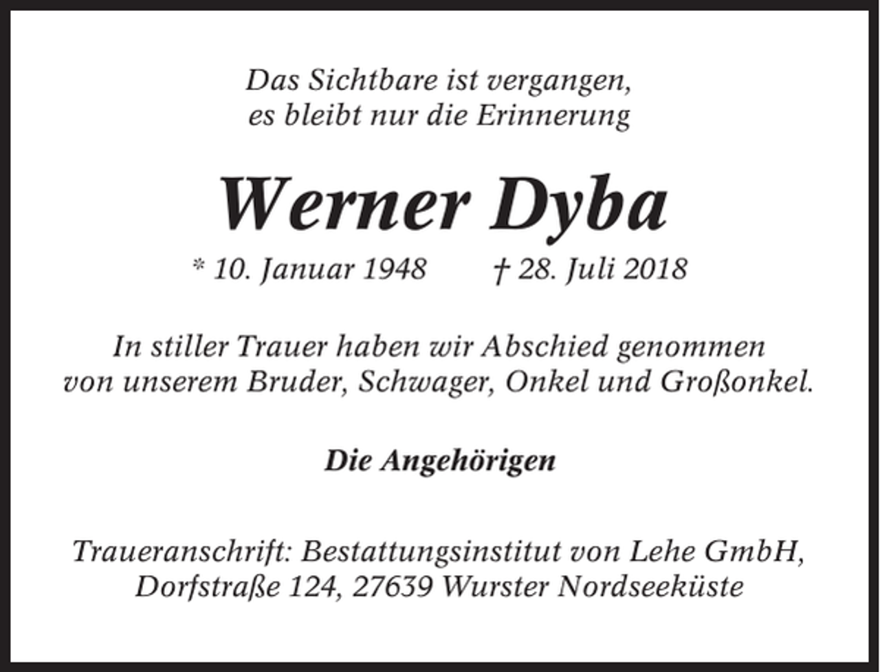 <p>Das Sichtbare ist vergangen,<br />es bleibt nur die Erinnerung</p><p>Werner Dyba<br />* 10. Januar 1948</p><p>† 28. Juli 2018</p><p>In stiller Trauer haben wir Abschied genommen<br />von unserem Bruder, Schwager, Onkel und Großonkel.<br />Die Angehörigen<br />Traueranschrift: Bestattungsinstitut von Lehe GmbH,<br />Dorfstraße 124, 27639 Wurster Nordseeküste</p>