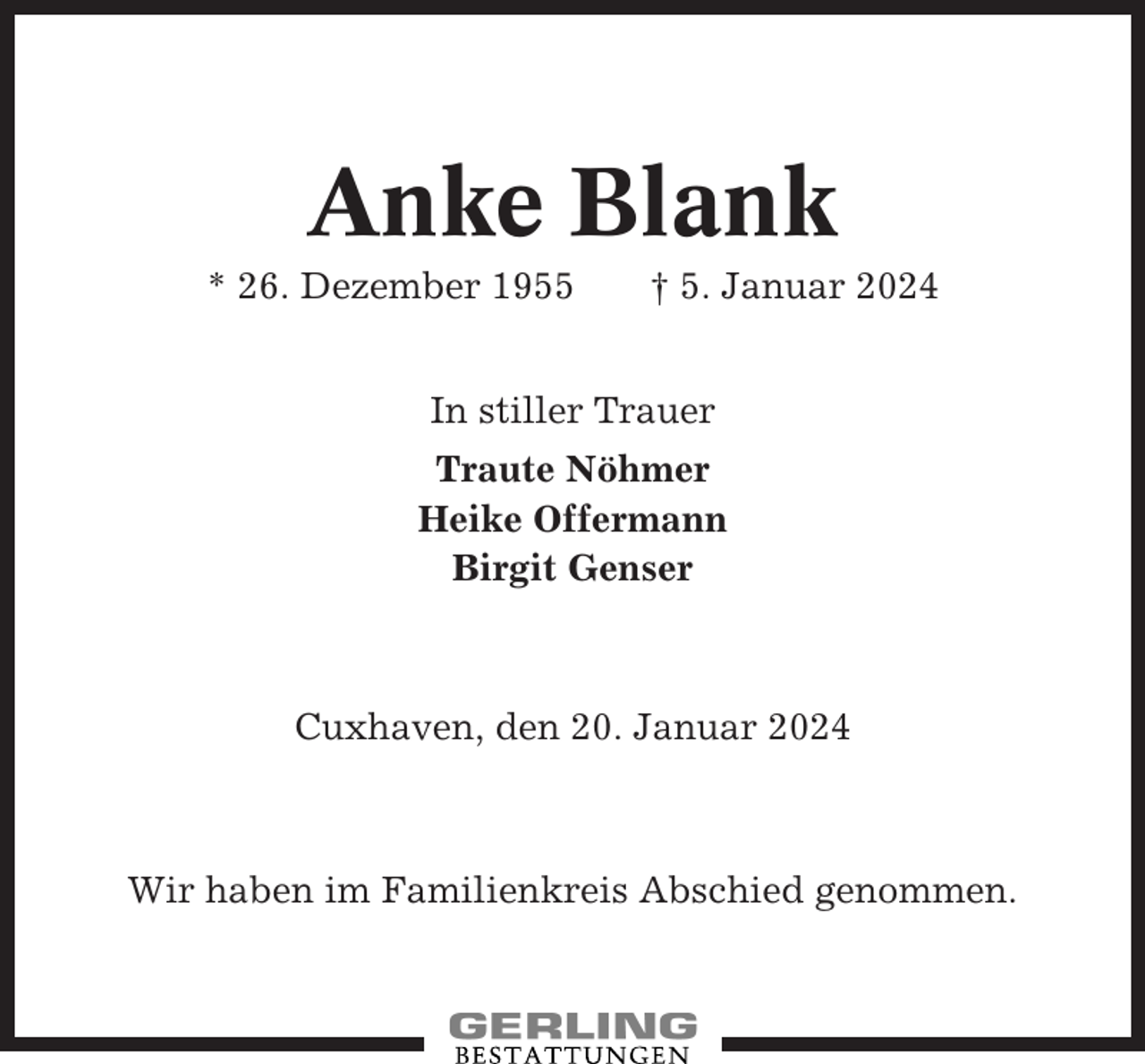 <p>Anke Blank<br />* 26. Dezember 1955</p><p>† 5. Januar 2024</p><p>In stiller Trauer<br />Traute Nöhmer<br />Heike Offermann<br />Birgit Genser</p><p>Cuxhaven, den 20. Januar 2024</p><p>Wir haben im Familienkreis Abschied genommen.</p>