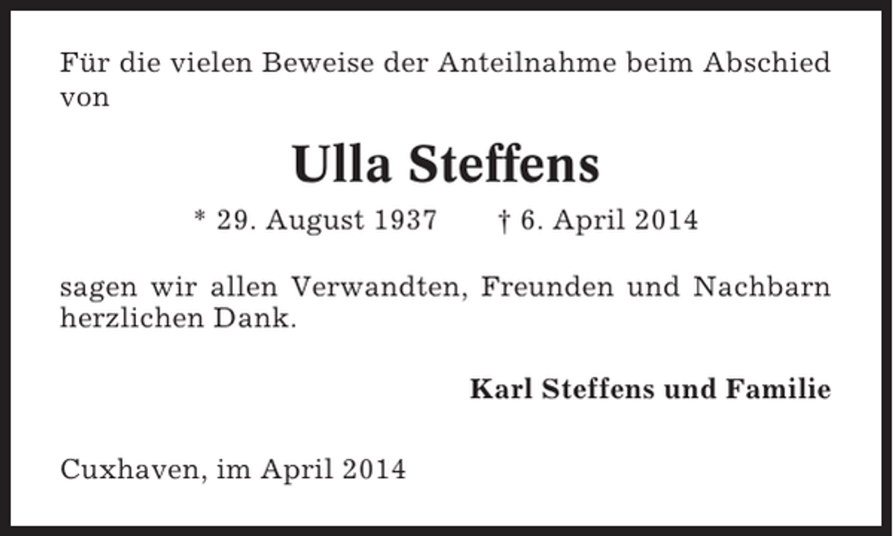 <p>Für die vielen Beweise der Anteilnahme beim Abschied<br />von</p><p>Ulla Steffens<br />* 29. August 1937</p><p>† 6. April 2014</p><p>sagen wir allen Verwandten, Freunden und Nachbarn<br />herzlichen Dank.<br />Karl Steffens und Familie<br />Cuxhaven, im April 2014</p>