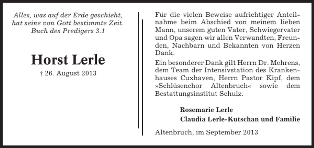 <p>Alles, was auf der Erde geschieht,<br />hat seine von Gott bestimmte Zeit.<br />Buch des Predigers 3.1</p><p>Horst Lerle<br />† 26. August 2013</p><p>Für die vielen Beweise aufrichtiger Anteilnahme beim Abschied von meinem lieben<br />Mann, unserem guten Vater, Schwiegervater<br />und Opa sagen wir allen Verwandten, Freunden, Nachbarn und Bekannten von Herzen<br />Dank.<br />Ein besonderer Dank gilt Herrn Dr. Mehrens,<br />dem Team der Intensivstation des Krankenhauses Cuxhaven, Herrn Pastor Kipf, dem<br />»Schlüsenchor Altenbruch« sowie dem<br />Bestattungsinstitut Schulz.<br />Rosemarie Lerle<br />Claudia Lerle-Kutschan und Familie<br />Altenbruch, im September 2013</p>