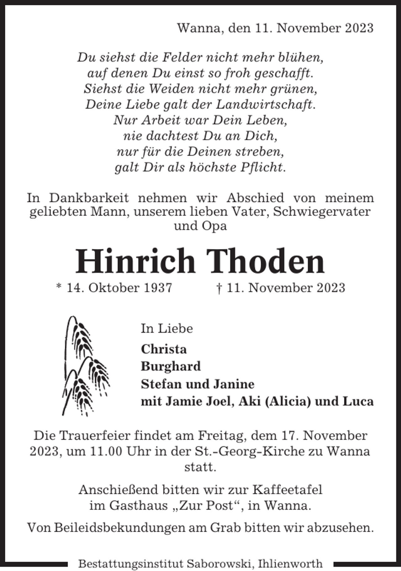 <p>Wanna, den 11. November 2023<br />Du siehst die Felder nicht mehr blühen,<br />auf denen Du einst so froh geschafft.<br />Siehst die Weiden nicht mehr grünen,<br />Deine Liebe galt der Landwirtschaft.<br />Nur Arbeit war Dein Leben,<br />nie dachtest Du an Dich,<br />nur für die Deinen streben,<br />galt Dir als höchste Pflicht.<br />In Dankbarkeit nehmen wir Abschied von meinem<br />geliebten Mann, unserem lieben Vater, Schwiegervater<br />und Opa</p><p>Hinrich Thoden<br />* 14. Oktober 1937</p><p>† 11. November 2023</p><p>In Liebe<br />Christa<br />Burghard<br />Stefan und Janine<br />mit Jamie Joel, Aki (Alicia) und Luca<br />Die Trauerfeier findet am Freitag, dem 17. November<br />2023, um 11.00 Uhr in der St.-Georg-Kirche zu Wanna<br />statt.<br />Anschießend bitten wir zur Kaffeetafel<br />im Gasthaus „Zur Post“, in Wanna.<br />Von Beileidsbekundungen am Grab bitten wir abzusehen.<br />Bestattungsinstitut Saborowski, Ihlienworth</p>