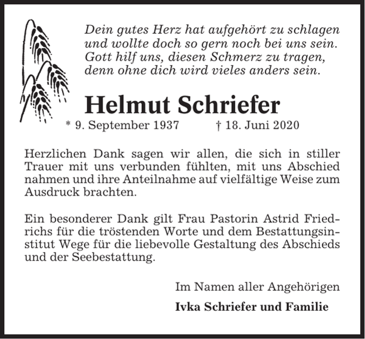 <p>Dein gutes Herz hat aufgehört zu schlagen<br />und wollte doch so gern noch bei uns sein.<br />Gott hilf uns, diesen Schmerz zu tragen,<br />denn ohne dich wird vieles anders sein.</p><p>Helmut Schriefer<br />* 9. September 1937</p><p>† 18. Juni 2020</p><p>Herzlichen Dank sagen wir allen, die sich in stiller<br />Trauer mit uns verbunden fühlten, mit uns Abschied<br />nahmen und ihre Anteilnahme auf vielfältige Weise zum<br />Ausdruck brachten.<br />Ein besonderer Dank gilt Frau Pastorin Astrid Friedrichs für die tröstenden Worte und dem Bestattungsinstitut Wege für die liebevolle Gestaltung des Abschieds<br />und der Seebestattung.<br />Im Namen aller Angehörigen<br />Ivka Schriefer und Familie</p>