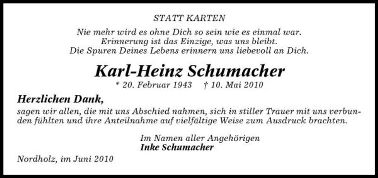 <p>STATT KARTEN Nie mehr wird es ohne Dich so sein wie es einmal war. Erinnerung ist das Einzige, was uns bleibt. Die Spuren Deines Lebens erinnern uns liebevoll an Dich.</p><p>Karl-Heinz Schumacher<br />* 20. Februar 1943 † 10. Mai 2010</p><p>Herzlichen Dank,<br />sagen wir allen, die mit uns Abschied nahmen, sich in stiller Trauer mit uns verbunden fühlten und ihre Anteilnahme auf vielfältige Weise zum Ausdruck brachten. Im Namen aller Angehörigen Inke Schumacher Nordholz, im Juni 2010</p>