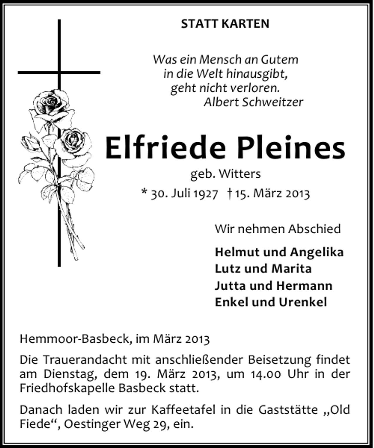 <p>STATT KARTEN<br />Was ein Mensch an Gutem<br />in die Welt hinausgibt,<br />geht nicht verloren.<br />Albert Schweitzer</p><p>Elfriede Pleines<br />geb. Witters<br />* 30. Juli 1927 † 15. März 2013</p><p>Wir nehmen Abschied<br />Helmut und Angelika<br />Lutz und Marita<br />Jutta und Hermann<br />Enkel und Urenkel<br />Hemmoor-Basbeck, im März 2013<br />Die Trauerandacht mit anschließender Beisetzung findet<br />am Dienstag, dem 19. März 2013, um 14.00 Uhr in der<br />Friedhofskapelle Basbeck statt.<br />Danach laden wir zur Kaffeetafel in die Gaststätte „Old<br />Fiede“, Oestinger Weg 29, ein.</p>