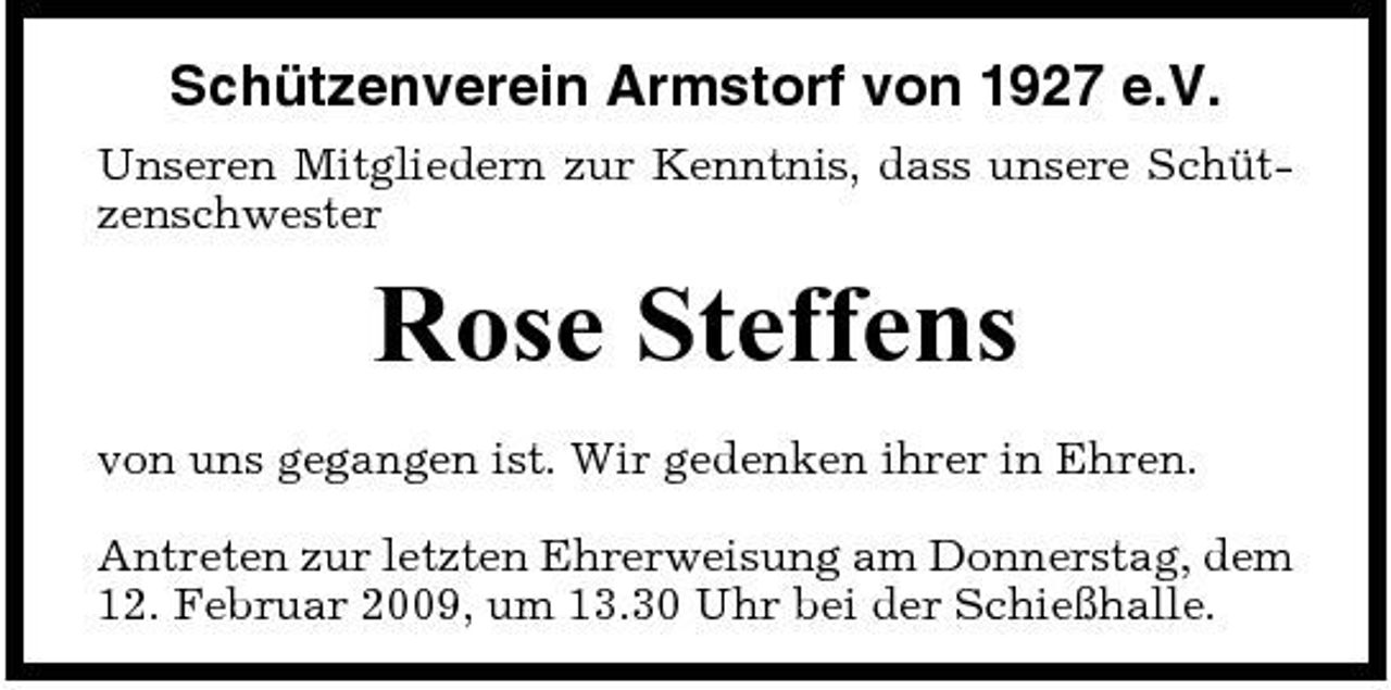 <p>Schützenverein Armstorf von 1927 e.V.<br />Unseren Mitgliedern zur Kenntnis, dass unsere Schützenschwester</p><p>Rose Steffens<br />von uns gegangen ist. Wir gedenken ihrer in Ehren. Antreten zur letzten Ehrerweisung am Donnerstag, dem 12. Februar 2009, um 13.30 Uhr bei der Schießhalle.</p>