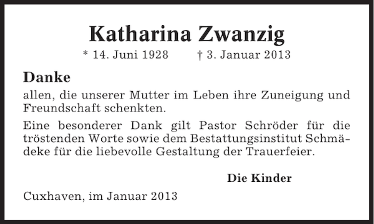 <p>Katharina Zwanzig<br />* 14. Juni 1928</p><p>† 3. Januar 2013</p><p>Danke<br />allen, die unserer Mutter im Leben ihre Zuneigung und<br />Freundschaft schenkten.<br />Eine besonderer Dank gilt Pastor Schröder für die<br />tröstenden Worte sowie dem Bestattungsinstitut Schmädeke für die liebevolle Gestaltung der Trauerfeier.<br />Die Kinder<br />Cuxhaven, im Januar 2013</p>