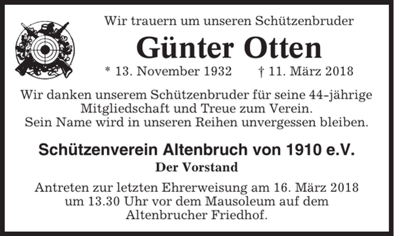 <p>Wir trauern um unseren Schützenbruder</p><p>Günter Otten<br />* 13. November 1932</p><p>† 11. März 2018</p><p>Wir danken unserem Schützenbruder für seine 44-jährige<br />Mitgliedschaft und Treue zum Verein.<br />Sein Name wird in unseren Reihen unvergessen bleiben.</p><p>Schützenverein Altenbruch von 1910 e.V.<br />Der Vorstand<br />Antreten zur letzten Ehrerweisung am 16. März 2018<br />um 13.30 Uhr vor dem Mausoleum auf dem<br />Altenbrucher Friedhof.</p>