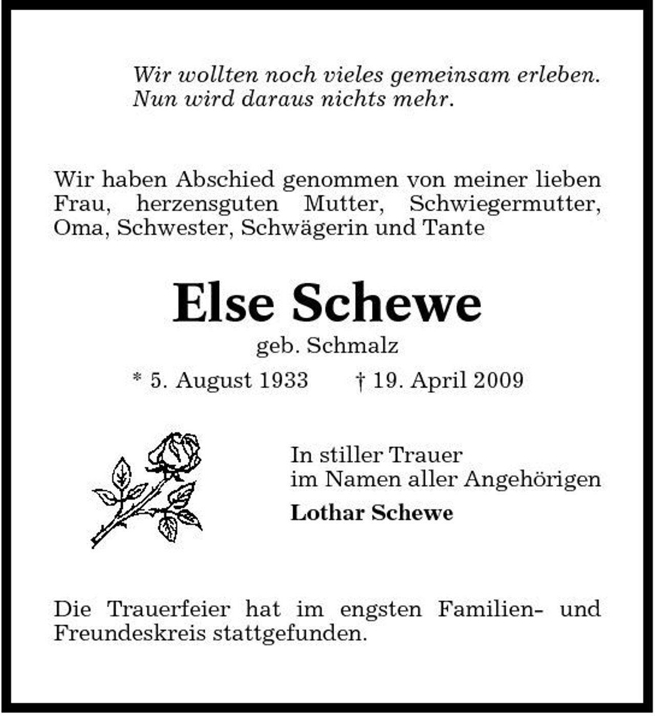 <p>Wir wollten noch vieles gemeinsam erleben. Nun wird daraus nichts mehr.</p><p>Wir haben Abschied genommen von meiner lieben Frau, herzensguten Mutter, Schwiegermutter, Oma, Schwester, Schwägerin und Tante</p><p>Else Schewe<br />geb. Schmalz * 5. August 1933 † 19. April 2009 In stiller Trauer im Namen aller Angehörigen Lothar Schewe</p><p>Die Trauerfeier hat im engsten Familien- und Freundeskreis stattgefunden.</p>