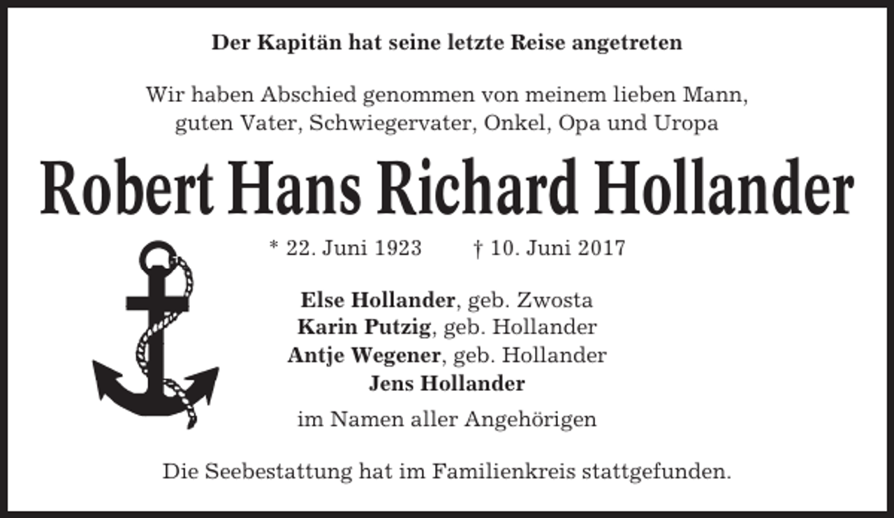 <p>Der Kapitän hat seine letzte Reise angetreten<br />Wir haben Abschied genommen von meinem lieben Mann,<br />guten Vater, Schwiegervater, Onkel, Opa und Uropa</p><p>Robert Hans Richard Hollander<br />* 22. Juni 1923</p><p>† 10. Juni 2017</p><p>Else Hollander, geb. Zwosta<br />Karin Putzig, geb. Hollander<br />Antje Wegener, geb. Hollander<br />Jens Hollander<br />im Namen aller Angehörigen<br />Die Seebestattung hat im Familienkreis stattgefunden.</p>