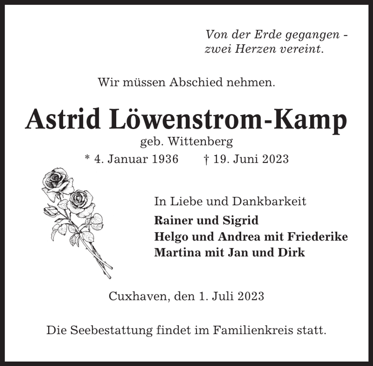 <p>Von der Erde gegangen zwei Herzen vereint.<br />Wir müssen Abschied nehmen.</p><p>Astrid Löwenstrom-Kamp<br />geb. Wittenberg<br />* 4. Januar 1936<br />† 19. Juni 2023<br />In Liebe und Dankbarkeit<br />Rainer und Sigrid<br />Helgo und Andrea mit Friederike<br />Martina mit Jan und Dirk</p><p>Cuxhaven, den 1. Juli 2023<br />Die Seebestattung findet im Familienkreis statt.</p>