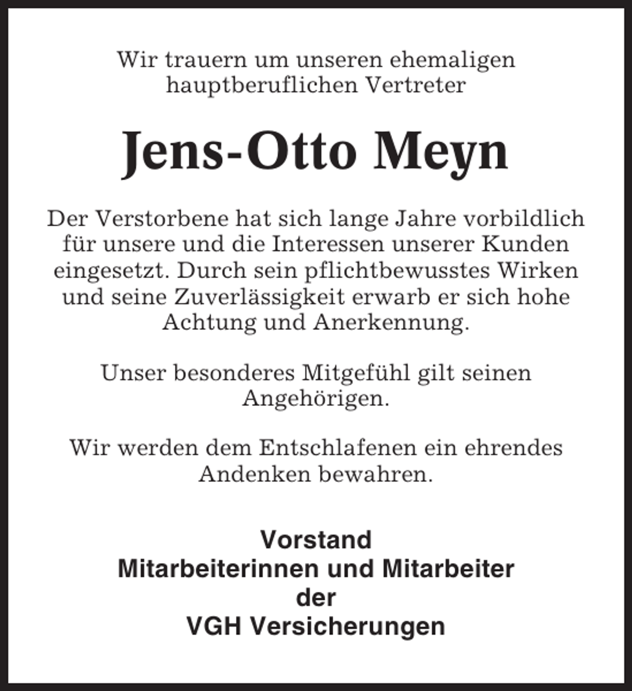 <p>Wir trauern um unseren ehemaligen<br />hauptberuflichen Vertreter</p><p>Jens-Otto Meyn<br />Der Verstorbene hat sich lange Jahre vorbildlich<br />für unsere und die Interessen unserer Kunden<br />eingesetzt. Durch sein pflichtbewusstes Wirken<br />und seine Zuverlässigkeit erwarb er sich hohe<br />Achtung und Anerkennung.<br />Unser besonderes Mitgefühl gilt seinen<br />Angehörigen.<br />Wir werden dem Entschlafenen ein ehrendes<br />Andenken bewahren.</p><p>Vorstand<br />Mitarbeiterinnen und Mitarbeiter<br />der<br />VGH Versicherungen</p>