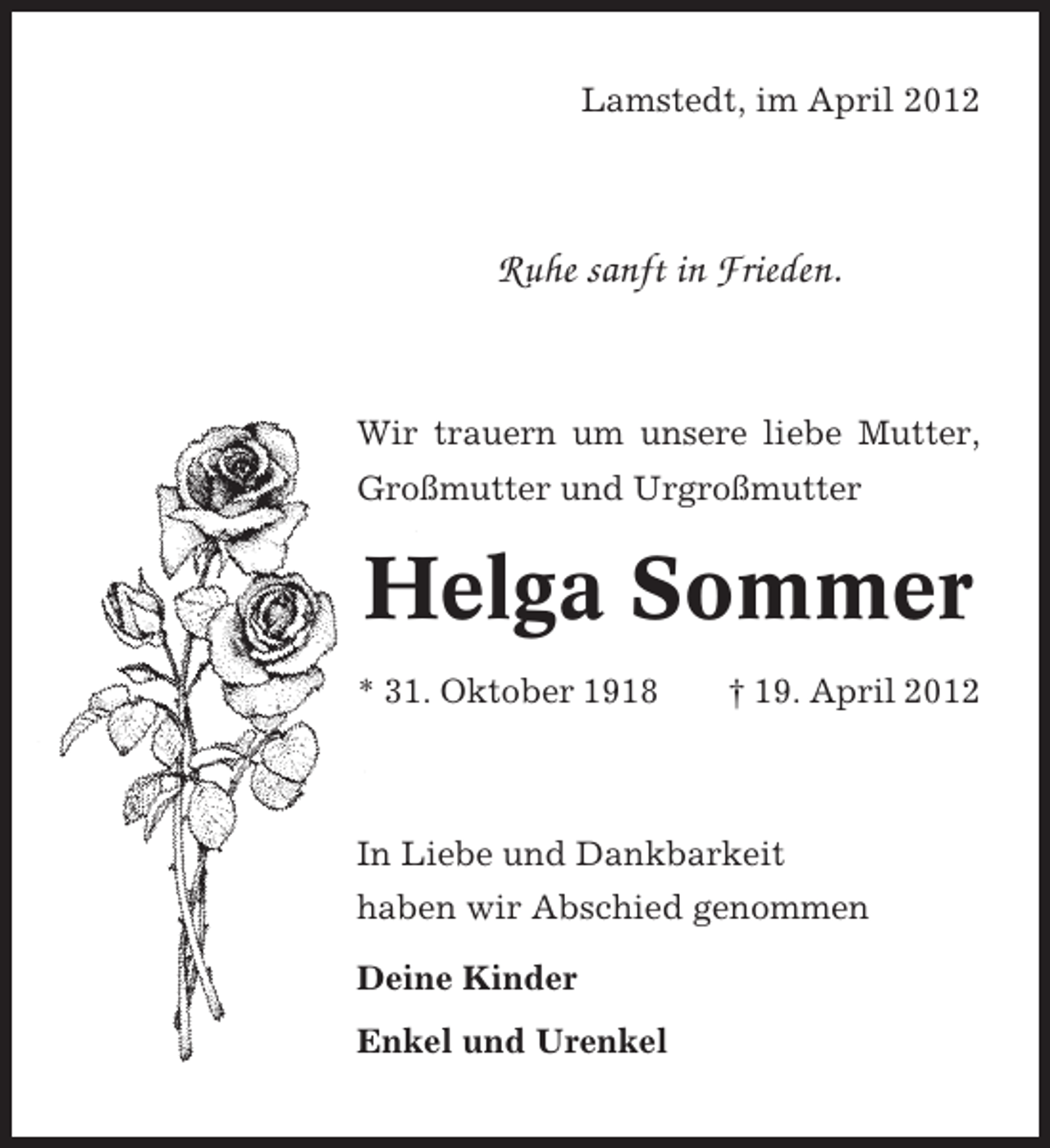 <p>Lamstedt, im April 2012</p><p>Ruhe sanft in Frieden.</p><p>Wir trauern um unsere liebe Mutter,<br />Großmutter und Urgroßmutter</p><p>Helga Sommer<br />* 31. Oktober 1918</p><p>† 19. April 2012</p><p>In Liebe und Dankbarkeit<br />haben wir Abschied genommen<br />Deine Kinder<br />Enkel und Urenkel</p>