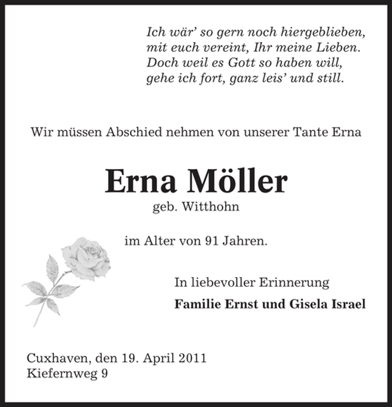 <p>Ich wär’ so gern noch hiergeblieben, mit euch vereint, Ihr meine Lieben. Doch weil es Gott so haben will, gehe ich fort, ganz leis’ und still.</p><p>Wir müssen Abschied nehmen von unserer Tante Erna</p><p>Erna Möller<br />geb. Witthohn im Alter von 91 Jahren. In liebevoller Erinnerung Familie Ernst und Gisela Israel</p><p>Cuxhaven, den 19. April 2011 Kiefernweg 9</p>