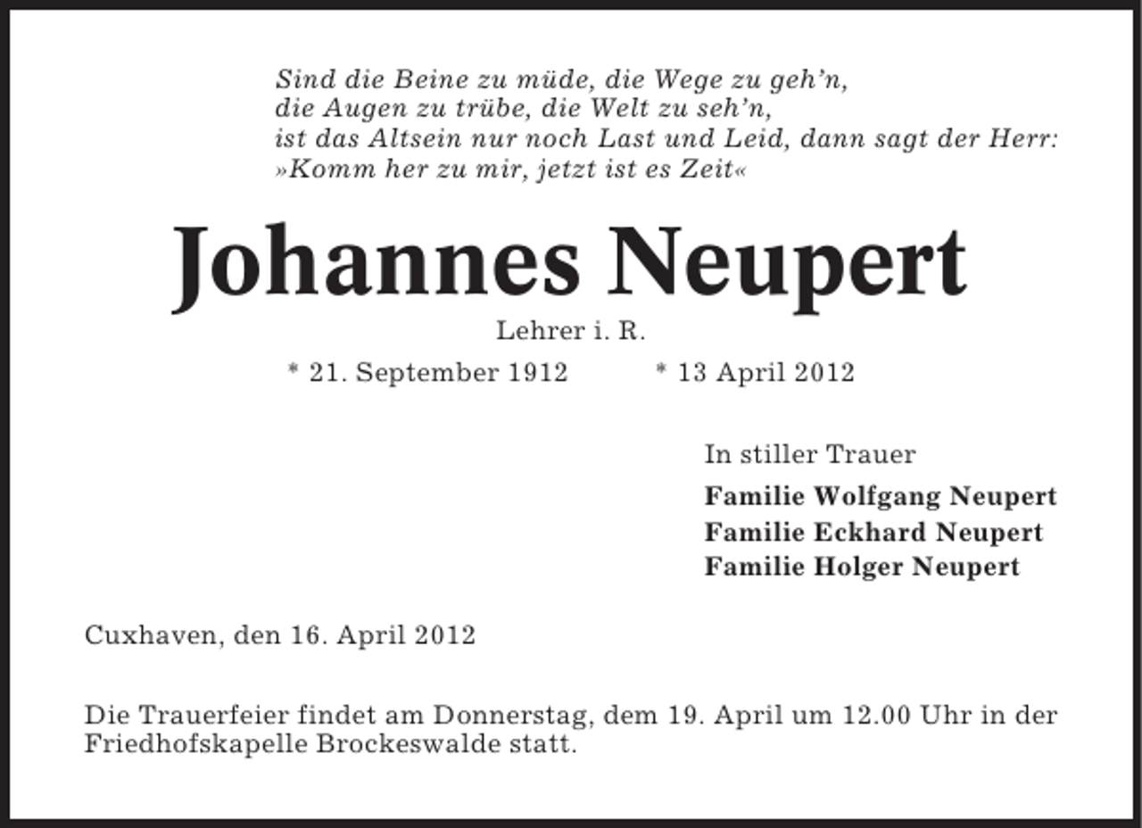 <p>Sind die Beine zu müde, die Wege zu geh’n,<br />die Augen zu trübe, die Welt zu seh’n,<br />ist das Altsein nur noch Last und Leid, dann sagt der Herr:<br />»Komm her zu mir, jetzt ist es Zeit«</p><p>Johannes Neupert<br />Lehrer i. R.<br />* 21. September 1912<br />* 13 April 2012<br />In stiller Trauer<br />Familie Wolfgang Neupert<br />Familie Eckhard Neupert<br />Familie Holger Neupert<br />Cuxhaven, den 16. April 2012<br />Die Trauerfeier findet am Donnerstag, dem 19. April um 12.00 Uhr in der<br />Friedhofskapelle Brockeswalde statt.</p>