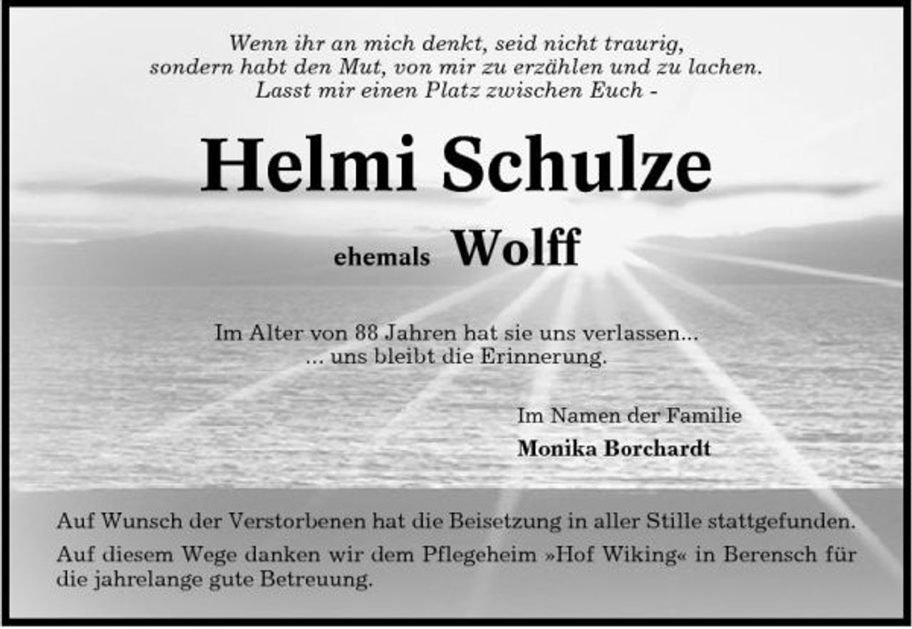 <p>Wenn ihr an mich denkt, seid nicht traurig, sondern habt den Mut, von mir zu erzählen und zu lachen. Lasst mir einen Platz zwischen Euch -</p><p>Helmi Schulze<br />ehemals</p><p>Wolff</p><p>Im Alter von 88 Jahren hat sie uns verlassen... ... uns bleibt die Erinnerung.<br />Im Namen der Familie</p><p>Monika Borchardt Auf Wunsch der Verstorbenen hat die Beisetzung in aller Stille stattgefunden. Auf diesem Wege danken wir dem Pflegeheim »Hof Wiking« in Berensch für die jahrelange gute Betreuung.</p>