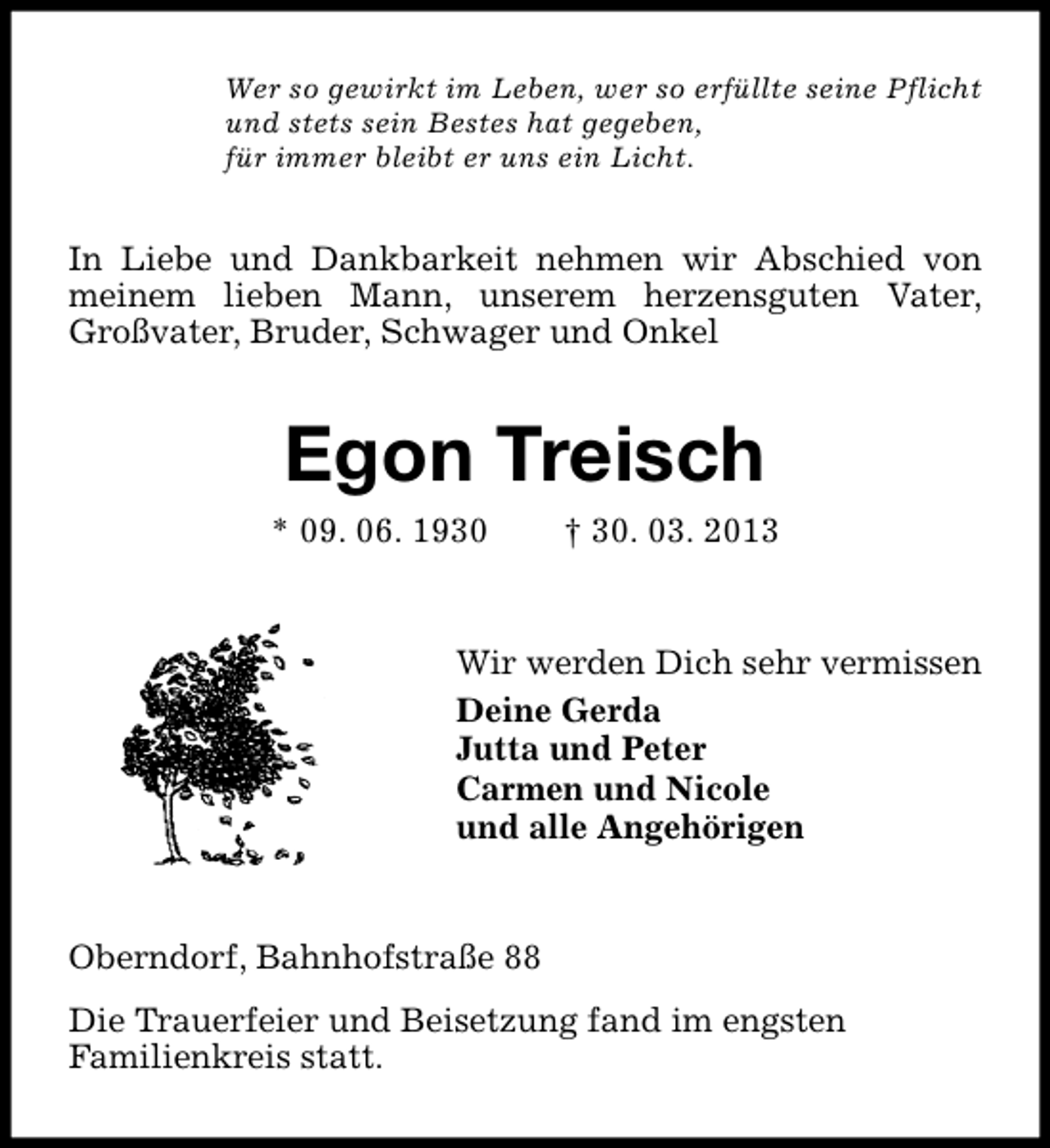 <p>Wer so gewirkt im Leben, wer so erfüllte seine Pflicht<br />und stets sein Bestes hat gegeben,<br />für immer bleibt er uns ein Licht.</p><p>In Liebe und Dankbarkeit nehmen wir Abschied von<br />meinem lieben Mann, unserem herzensguten Vater,<br />Großvater, Bruder, Schwager und Onkel</p><p>Egon Treisch<br />* 09. 06. 1930</p><p>† 30. 03. 2013</p><p>Wir werden Dich sehr vermissen<br />Deine Gerda<br />Jutta und Peter<br />Carmen und Nicole<br />und alle Angehörigen</p><p>Oberndorf, Bahnhofstraße 88<br />Die Trauerfeier und Beisetzung fand im engsten<br />Familienkreis statt.</p>