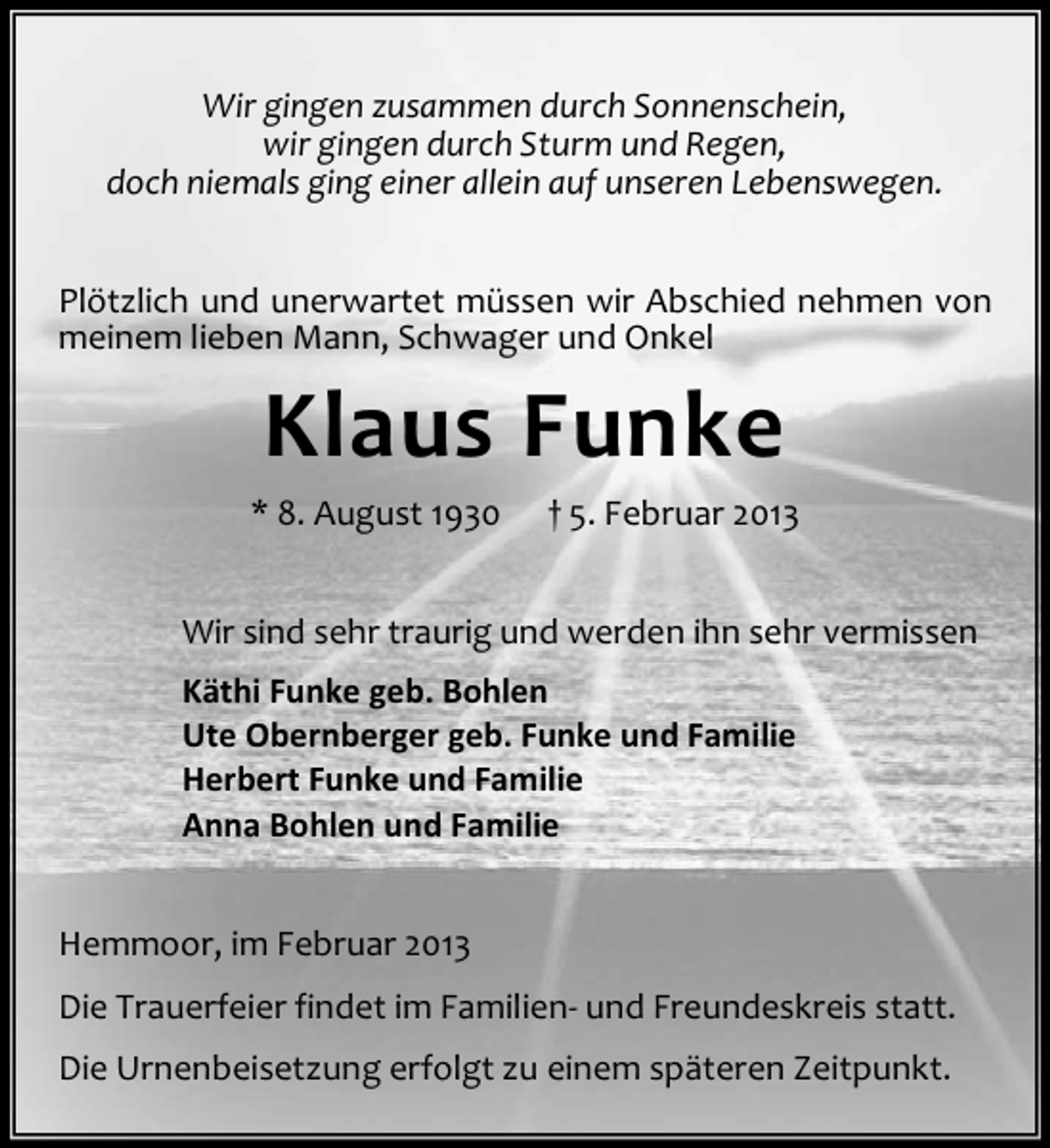 <p>Wir gingen zusammen durch Sonnenschein,<br />wir gingen durch Sturm und Regen,<br />doch niemals ging einer allein auf unseren Lebenswegen.<br />Plötzlich und unerwartet müssen wir Abschied nehmen von<br />meinem lieben Mann, Schwager und Onkel</p><p>Klaus Funke<br />* 8. August 1930</p><p>† 5. Februar 2013</p><p>Wir sind sehr traurig und werden ihn sehr vermissen<br />Käthi Funke geb. Bohlen<br />Ute Obernberger geb. Funke und Familie<br />Herbert Funke und Familie<br />Anna Bohlen und Familie<br />Hemmoor, im Februar 2013<br />Die Trauerfeier findet im Familien- und Freundeskreis statt.<br />Die Urnenbeisetzung erfolgt zu einem späteren Zeitpunkt.</p>
