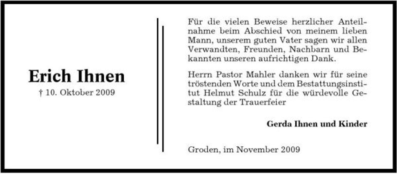 <p>Für die vielen Beweise herzlicher Anteilnahme beim Abschied von meinem lieben Mann, unserem guten Vater sagen wir allen Verwandten, Freunden, Nachbarn und Bekannten unseren aufrichtigen Dank.</p><p>Erich Ihnen<br />† 10. Oktober 2009</p><p>Herrn Pastor Mahler danken wir für seine tröstenden Worte und dem Bestattungsinstitut Helmut Schulz für die würdevolle Gestaltung der Trauerfeier Gerda Ihnen und Kinder Groden, im November 2009</p>
