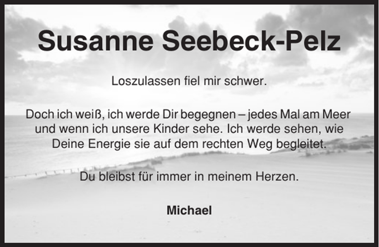 <p>Susanne Seebeck-Pelz<br />Loszulassen fiel mir schwer.<br />Doch ich weiß, ich werde Dir begegnen – jedes Mal am Meer<br />und wenn ich unsere Kinder sehe. Ich werde sehen, wie<br />Deine Energie sie auf dem rechten Weg begleitet.<br />Du bleibst für immer in meinem Herzen.<br />Michael</p>