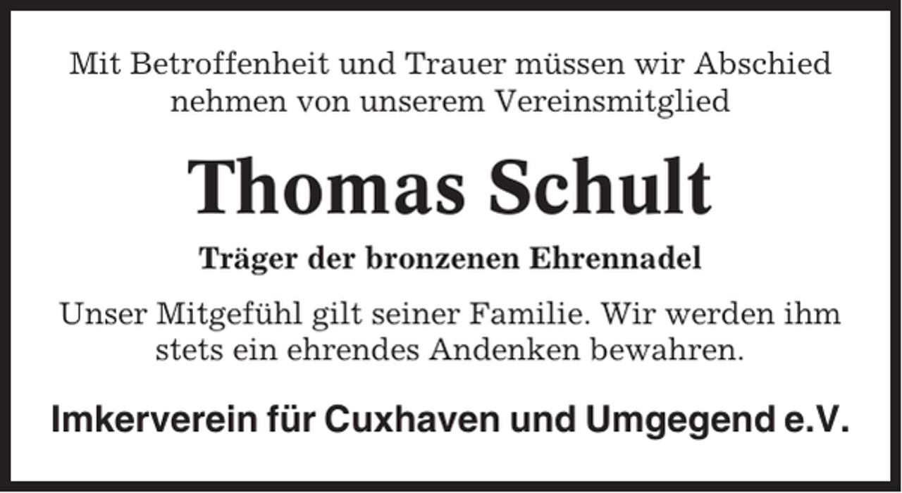<p>Mit Betroffenheit und Trauer müssen wir Abschied<br />nehmen von unserem Vereinsmitglied</p><p>Thomas Schult<br />Träger der bronzenen Ehrennadel<br />Unser Mitgefühl gilt seiner Familie. Wir werden ihm<br />stets ein ehrendes Andenken bewahren.</p><p>Imkerverein für Cuxhaven und Umgegend e.V.</p>