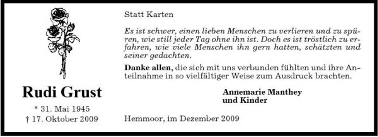<p>Statt Karten Es ist schwer, einen lieben Menschen zu verlieren und zu spüren, wie still jeder Tag ohne ihn ist. Doch es ist tröstlich zu erfahren, wie viele Menschen ihn gern hatten, schätzten und seiner gedachten. Danke allen, die sich mit uns verbunden fühlten und ihre Anteilnahme in so vielfältiger Weise zum Ausdruck brachten.</p><p>Rudi Grust<br />* 31. Mai 1945 † 17. Oktober 2009</p><p>Annemarie Manthey und Kinder Hemmoor, im Dezember 2009</p>