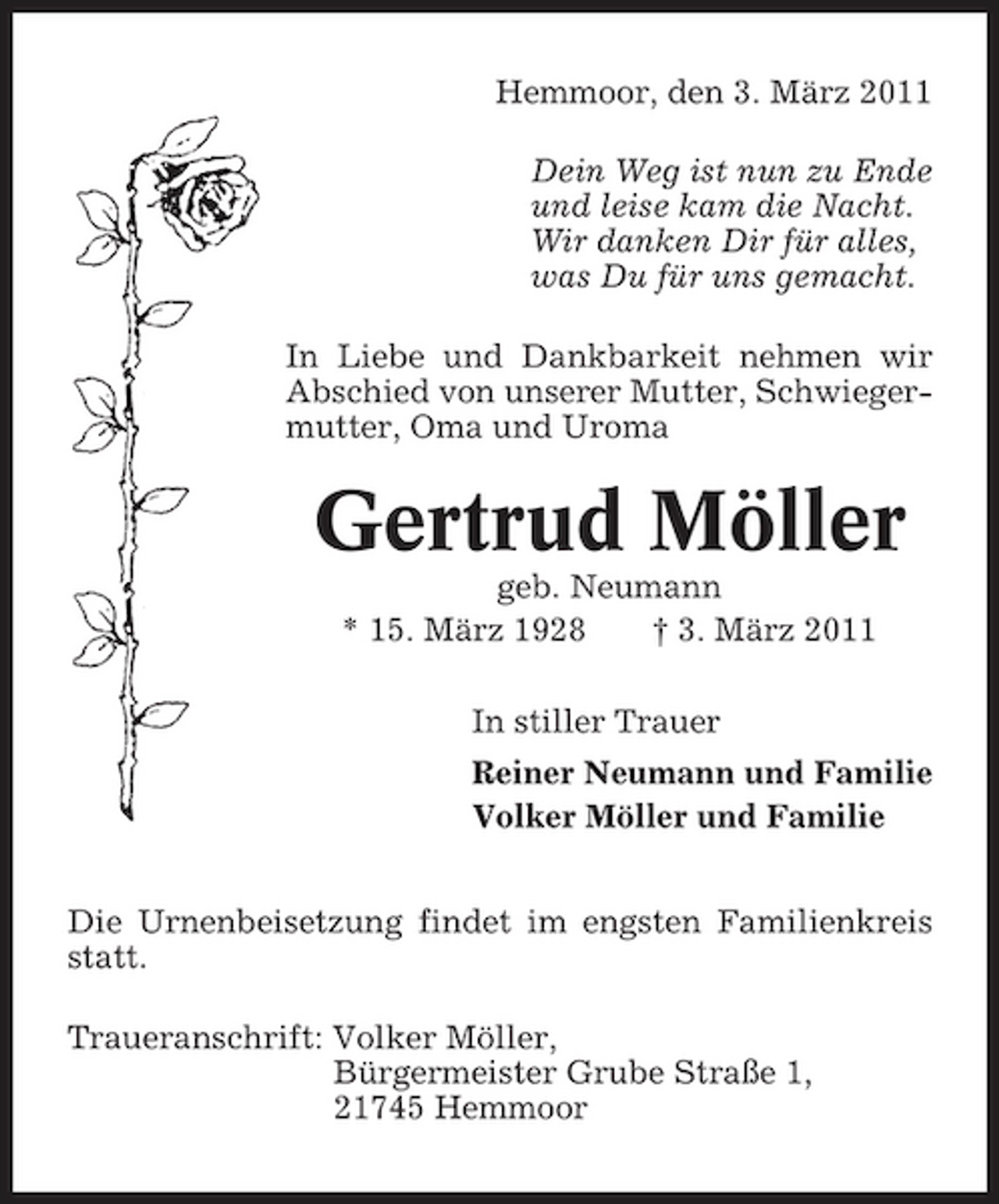 <p>Hemmoor, den 3. März 2011 Dein Weg ist nun zu Ende und leise kam die Nacht. Wir danken Dir für alles, was Du für uns gemacht. In Liebe und Dankbarkeit nehmen wir Abschied von unserer Mutter, Schwiegermutter, Oma und Uroma</p><p>Gertrud Möller<br />geb. Neumann * 15. März 1928 † 3. März 2011 In stiller Trauer Reiner Neumann und Familie Volker Möller und Familie Die Urnenbeisetzung findet im engsten Familienkreis statt. Traueranschrift: Volker Möller, Bürgermeister Grube Straße 1, 21745 Hemmoor</p>