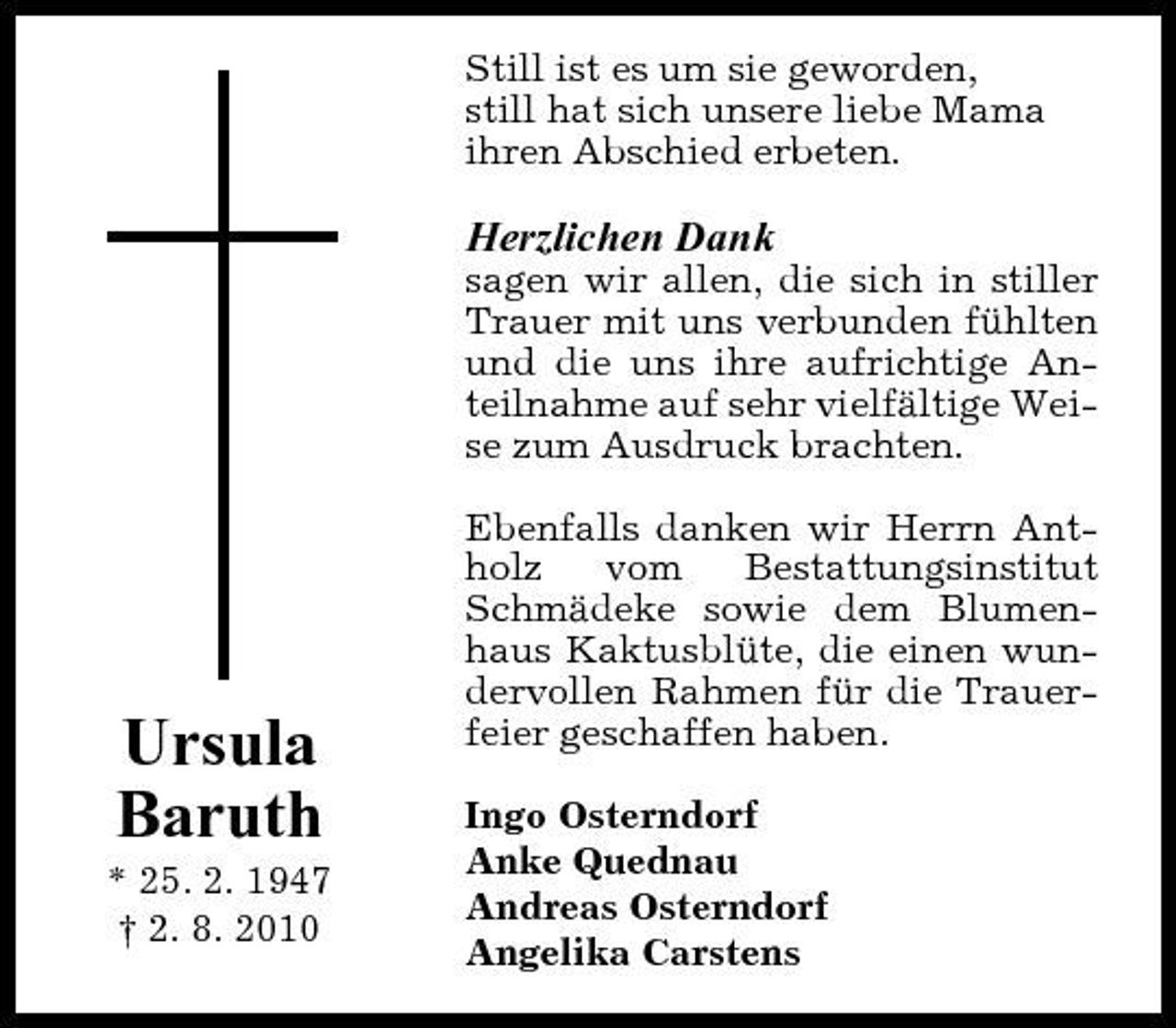 <p>Still ist es um sie geworden, still hat sich unsere liebe Mama ihren Abschied erbeten.</p><p>Herzlichen Dank<br />sagen wir allen, die sich in stiller Trauer mit uns verbunden fühlten und die uns ihre aufrichtige Anteilnahme auf sehr vielfältige Weise zum Ausdruck brachten. Ebenfalls danken wir Herrn Antholz vom Bestattungsinstitut Schmädeke sowie dem Blumenhaus Kaktusblüte, die einen wundervollen Rahmen für die Trauerfeier geschaffen haben. Ingo Osterndorf Anke Quednau Andreas Osterndorf Angelika Carstens</p><p>Ursula Baruth<br />* 25. 2. 1947 † 2. 8. 2010</p>
