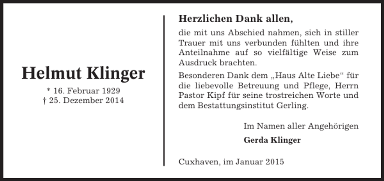 <p>Herzlichen Dank allen,</p><p>Helmut Klinger<br />* 16. Februar 1929<br />† 25. Dezember 2014</p><p>die mit uns Abschied nahmen, sich in stiller<br />Trauer mit uns verbunden fühlten und ihre<br />Anteilnahme auf so vielfältige Weise zum<br />Ausdruck brachten.<br />Besonderen Dank dem „Haus Alte Liebe“ für<br />die liebevolle Betreuung und Pflege, Herrn<br />Pastor Kipf für seine trostreichen Worte und<br />dem Bestattungsinstitut Gerling.<br />Im Namen aller Angehörigen<br />Gerda Klinger<br />Cuxhaven, im Januar 2015</p>