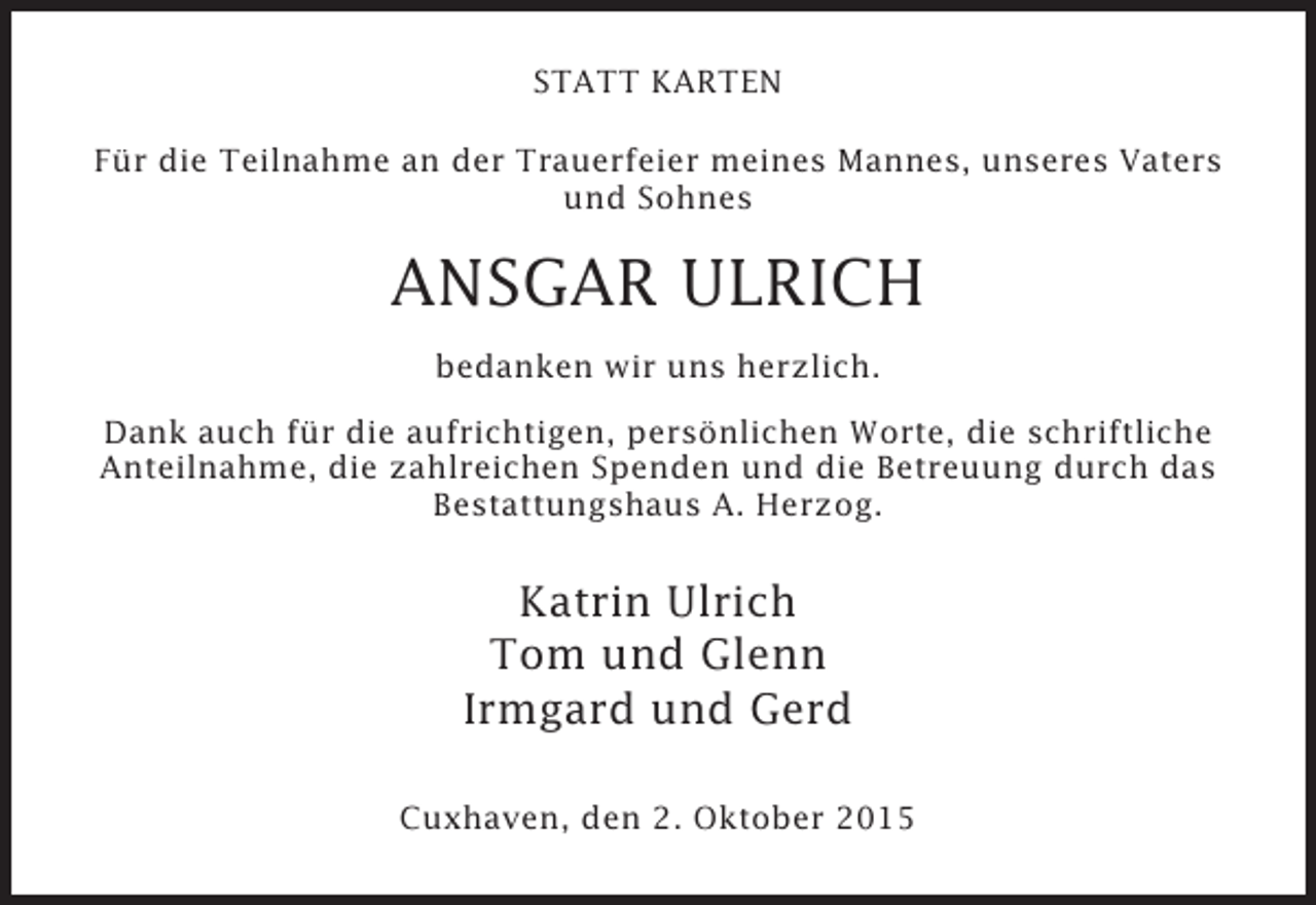 <p>STATT KARTEN<br />Für die Teilnahme an der Trauerfeier meines Mannes, unseres Vaters<br />und Sohnes</p><p>ANSGAR ULRICH<br />bedanken wir uns herzlich.<br />Dank auch für die aufrichtigen, persönlichen Worte, die schriftliche<br />Anteilnahme, die zahlreichen Spenden und die Betreuung durch das<br />Bestattungshaus A. Herzog.</p><p>Katrin Ulrich<br />Tom und Glenn<br />Irmgard und Gerd<br />Cuxhaven, den 2. Oktober 2015</p>