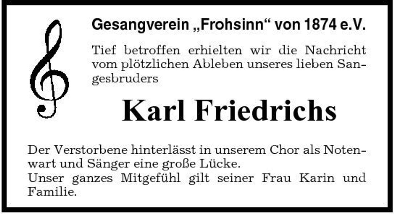<p>Gesangverein „Frohsinn“ von 1874 e.V.<br />Tief betroffen erhielten wir die Nachricht vom plötzlichen Ableben unseres lieben Sangesbruders</p><p>Karl Friedrichs<br />Der Verstorbene hinterlässt in unserem Chor als Notenwart und Sänger eine große Lücke. Unser ganzes Mitgefühl gilt seiner Frau Karin und Familie.</p>