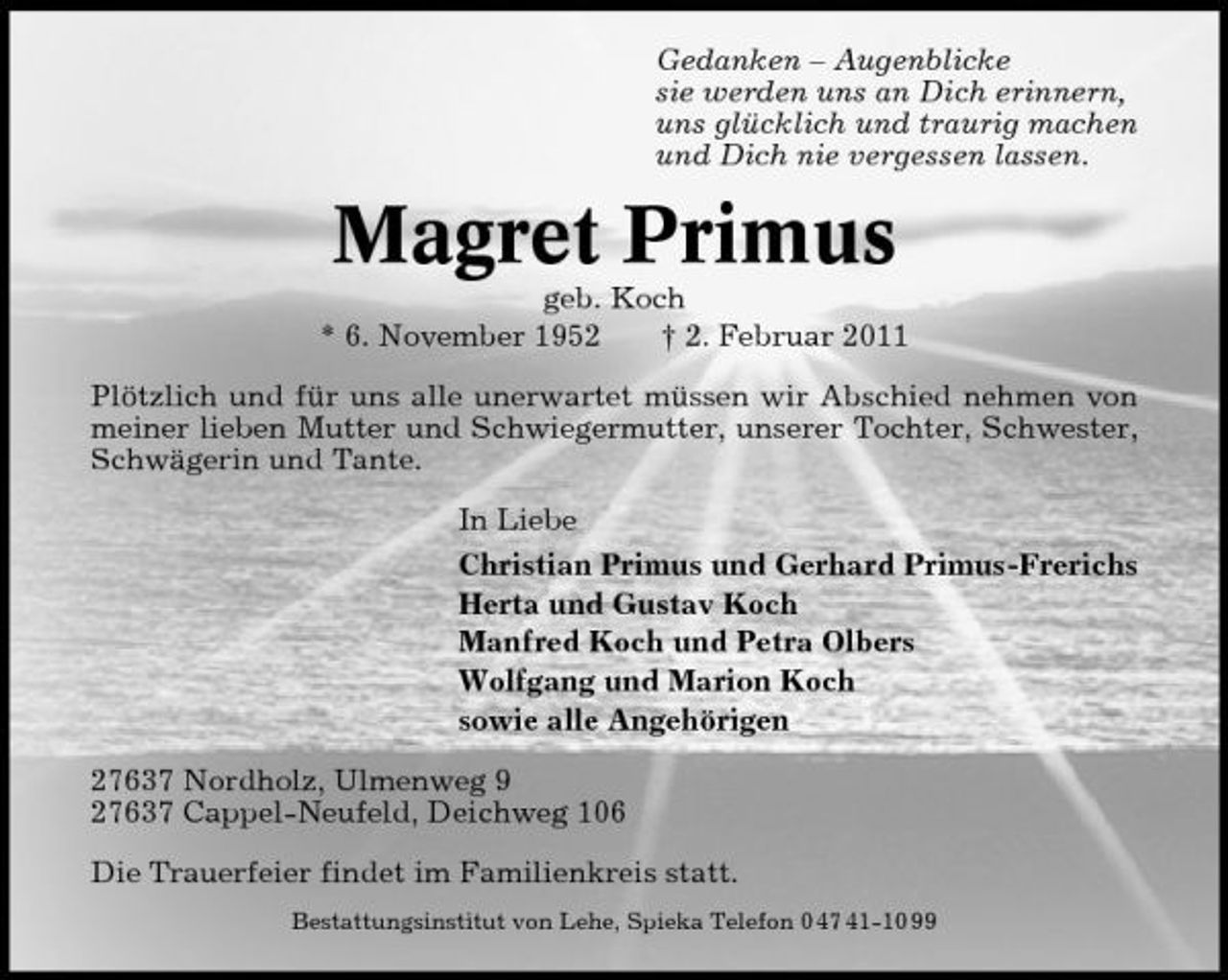 <p>Gedanken – Augenblicke sie werden uns an Dich erinnern, uns glücklich und traurig machen und Dich nie vergessen lassen.</p><p>Magret Primus<br />geb. Koch * 6. November 1952 † 2. Februar 2011 Plötzlich und für uns alle unerwartet müssen wir Abschied nehmen von meiner lieben Mutter und Schwiegermutter, unserer Tochter, Schwester, Schwägerin und Tante. In Liebe Christian Primus und Gerhard Primus-Frerichs Herta und Gustav Koch Manfred Koch und Petra Olbers Wolfgang und Marion Koch sowie alle Angehörigen 27637 Nordholz, Ulmenweg 9 27637 Cappel-Neufeld, Deichweg 106 Die Trauerfeier findet im Familienkreis statt.<br />Bestattungsinstitut von Lehe, Spieka Telefon 0 47 41-10 99</p>