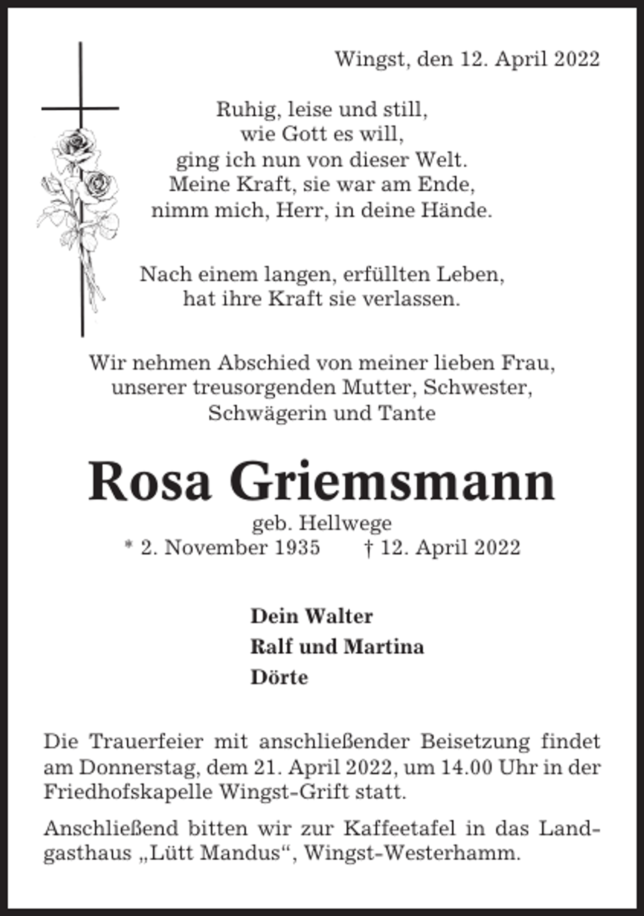 <p>Wingst, den 12. April 2022<br />Ruhig, leise und still,<br />wie Gott es will,<br />ging ich nun von dieser Welt.<br />Meine Kraft, sie war am Ende,<br />nimm mich, Herr, in deine Hände.<br />Nach einem langen, erfüllten Leben,<br />hat ihre Kraft sie verlassen.<br />Wir nehmen Abschied von meiner lieben Frau,<br />unserer treusorgenden Mutter, Schwester,<br />Schwägerin und Tante</p><p>Rosa Griemsmann<br />geb. Hellwege<br />* 2. November 1935<br />† 12. April 2022<br />Dein Walter<br />Ralf und Martina<br />Dörte<br />Die Trauerfeier mit anschließender Beisetzung findet<br />am Donnerstag, dem 21. April 2022, um 14.00 Uhr in der<br />Friedhofskapelle Wingst-Grift statt.<br />Anschließend bitten wir zur Kaffeetafel in das Landgasthaus „Lütt Mandus“, Wingst-Westerhamm.</p>