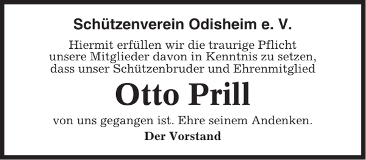 <p>Schützenverein Odisheim e. V.<br />Hiermit erfüllen wir die traurige Pflicht<br />unsere Mitglieder davon in Kenntnis zu setzen,<br />dass unser Schützenbruder und Ehrenmitglied</p><p>Otto Prill<br />von uns gegangen ist. Ehre seinem Andenken.<br />Der Vorstand</p>
