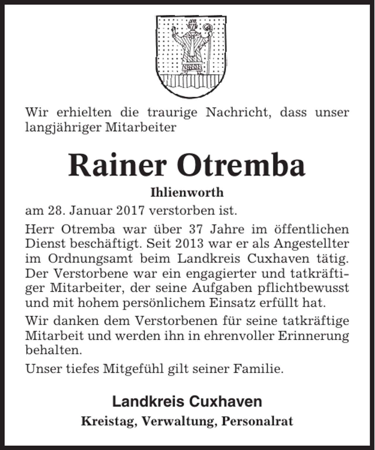 <p>Wir erhielten die traurige Nachricht, dass unser<br />langjähriger Mitarbeiter</p><p>Rainer Otremba<br />Ihlienworth<br />am 28. Januar 2017 verstorben ist.<br />Herr Otremba war über 37 Jahre im öffentlichen<br />Dienst beschäftigt. Seit 2013 war er als Angestellter<br />im Ordnungsamt beim Landkreis Cuxhaven tätig.<br />Der Verstorbene war ein engagierter und tatkräftiger Mitarbeiter, der seine Aufgaben pflichtbewusst<br />und mit hohem persönlichem Einsatz erfüllt hat.<br />Wir danken dem Verstorbenen für seine tatkräftige<br />Mitarbeit und werden ihn in ehrenvoller Erinnerung<br />behalten.<br />Unser tiefes Mitgefühl gilt seiner Familie.</p><p>Landkreis Cuxhaven<br />Kreistag, Verwaltung, Personalrat</p>